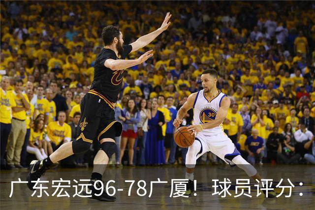 广东宏远96-78广厦！球员评分：3人满分，4人良好，2人不合格